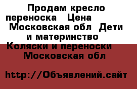 Продам кресло переноска › Цена ­ 2 800 - Московская обл. Дети и материнство » Коляски и переноски   . Московская обл.